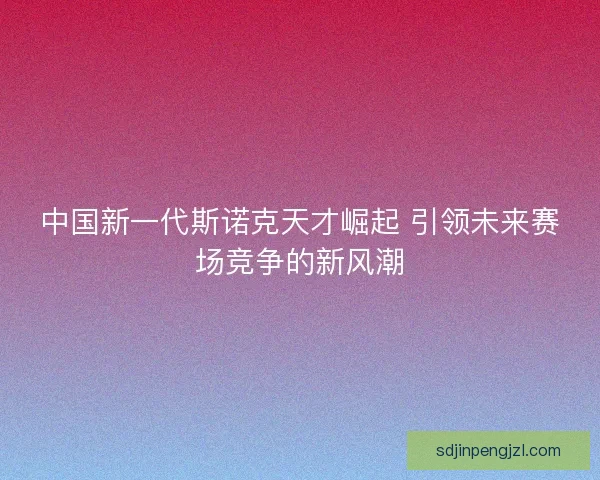 中国新一代斯诺克天才崛起 引领未来赛场竞争的新风潮