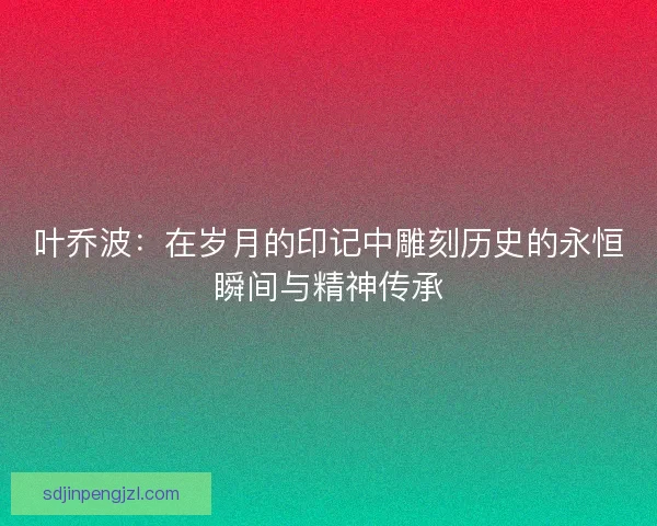 叶乔波：在岁月的印记中雕刻历史的永恒瞬间与精神传承
