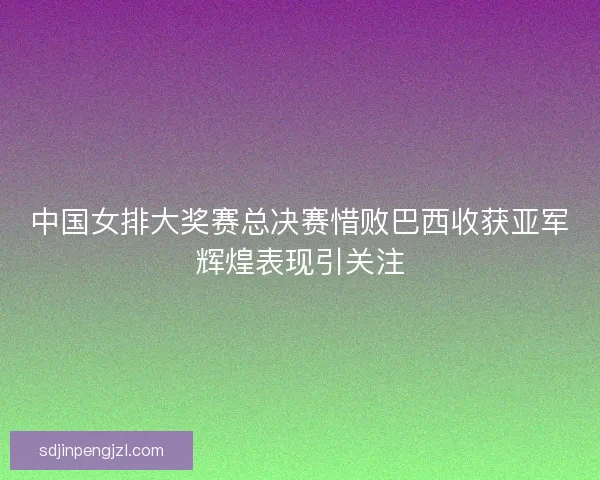 中国女排大奖赛总决赛惜败巴西收获亚军辉煌表现引关注