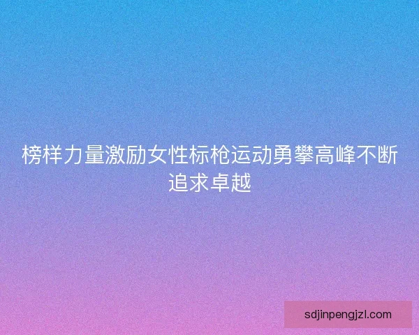 榜样力量激励女性标枪运动勇攀高峰不断追求卓越