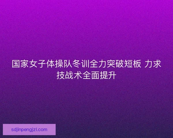 国家女子体操队冬训全力突破短板 力求技战术全面提升 国家女子体操队冬训全力突破短板 力求技战术全面提升