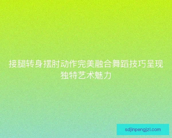接腿转身摆肘动作完美融合舞蹈技巧呈现独特艺术魅力