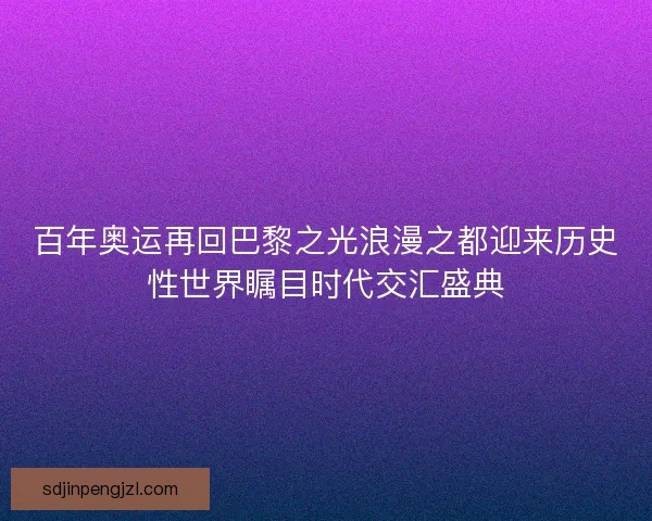百年奥运再回巴黎之光浪漫之都迎来历史性世界瞩目时代交汇盛典