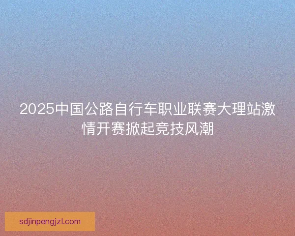 2025中国公路自行车职业联赛大理站激情开赛掀起竞技风潮