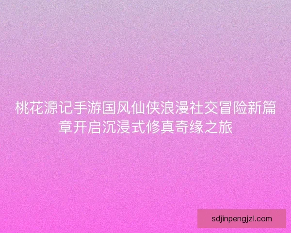 桃花源记手游国风仙侠浪漫社交冒险新篇章开启沉浸式修真奇缘之旅