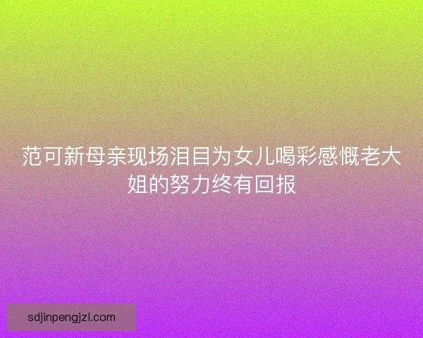 范可新母亲现场泪目为女儿喝彩感慨老大姐的努力终有回报