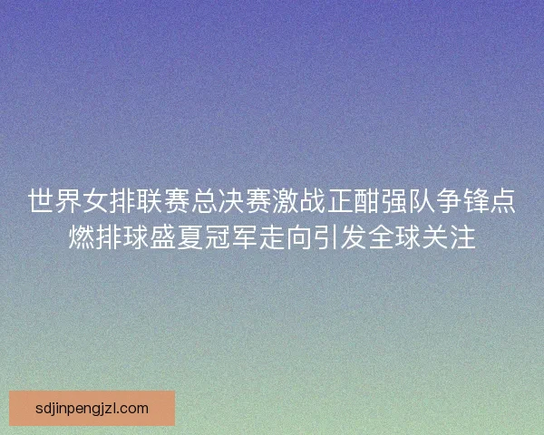 世界女排联赛总决赛激战正酣强队争锋点燃排球盛夏冠军走向引发全球关注
