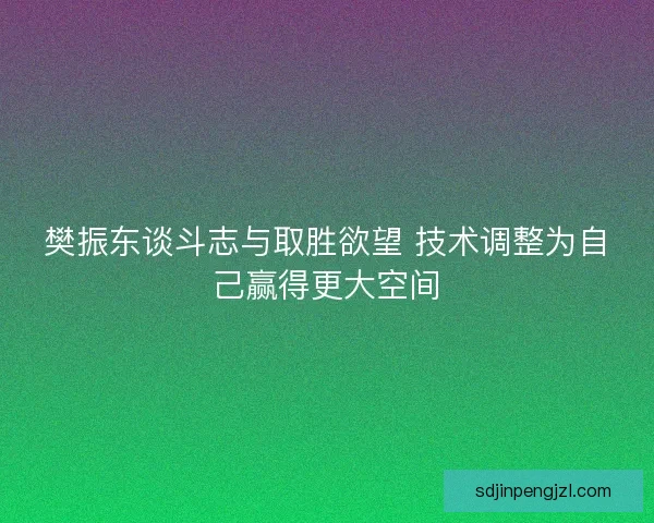 樊振东谈斗志与取胜欲望 技术调整为自己赢得更大空间