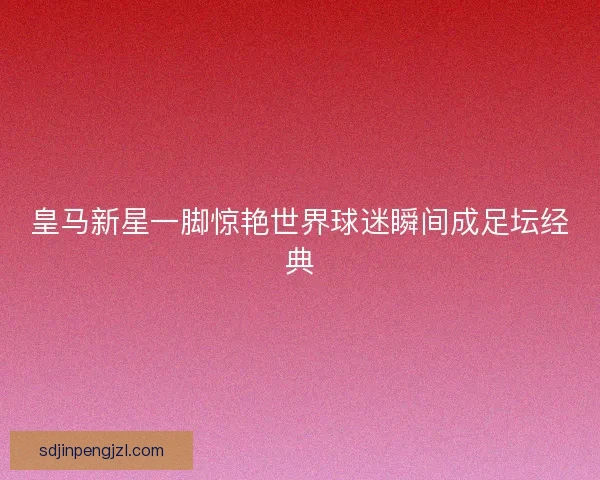 皇马新星一脚惊艳世界球迷瞬间成足坛经典 皇马新星一脚惊艳世界球迷瞬间成足坛经典