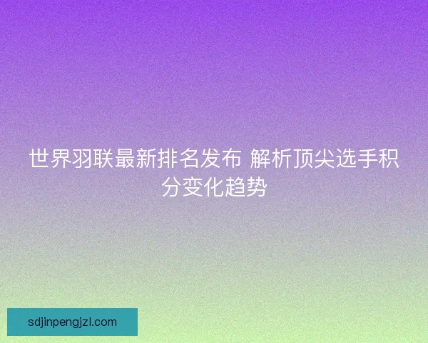 世界羽联最新排名发布 解析顶尖选手积分变化趋势